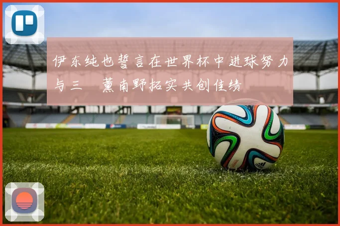 伊东纯也誓言在世界杯中进球努力与三笘薰南野拓实共创佳绩