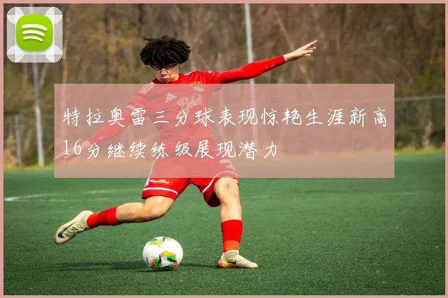 特拉奥雷三分球表现惊艳生涯新高16分继续练级展现潜力