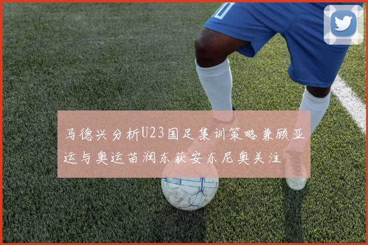 马德兴分析U23国足集训策略兼顾亚运与奥运苗润东获安东尼奥关注