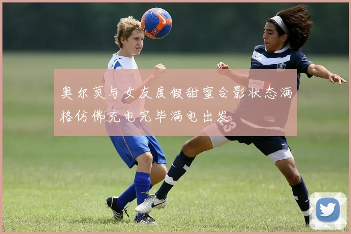 奥尔莫与女友度假甜蜜合影状态满格仿佛充电完毕满电出发