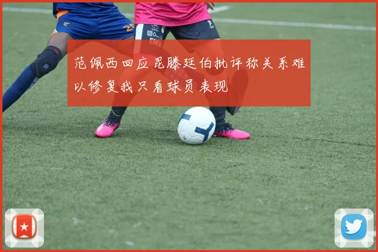 范佩西回应昆滕廷伯批评称关系难以修复我只看球员表现