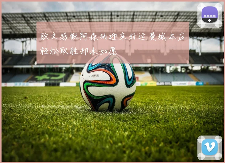 欧文感慨阿森纳迎来好运曼城本应轻松取胜却未如愿