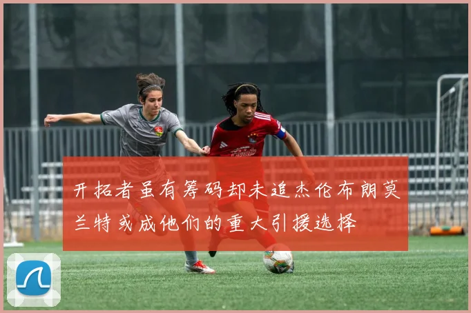 开拓者虽有筹码却未追杰伦布朗莫兰特或成他们的重大引援选择