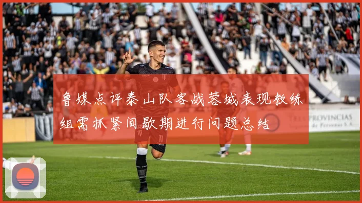 鲁媒点评泰山队客战蓉城表现教练组需抓紧间歇期进行问题总结