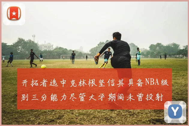 开拓者选中克林根坚信其具备NBA级别三分能力尽管大学期间未曾投射