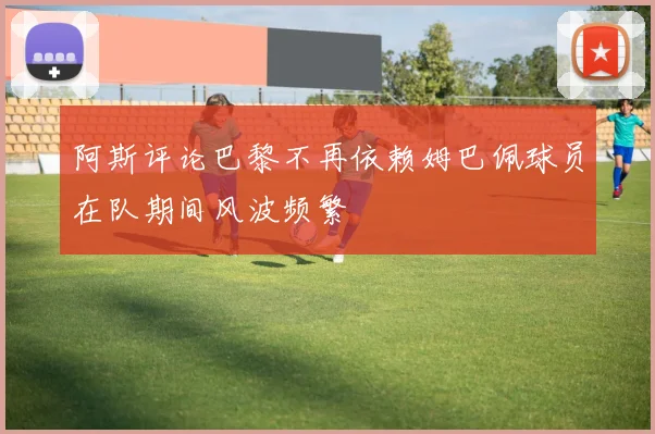阿斯评论巴黎不再依赖姆巴佩球员在队期间风波频繁