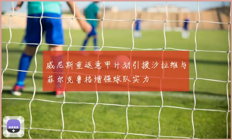 威尼斯重返意甲计划引援沙拉维与菲尔克鲁格增强球队实力