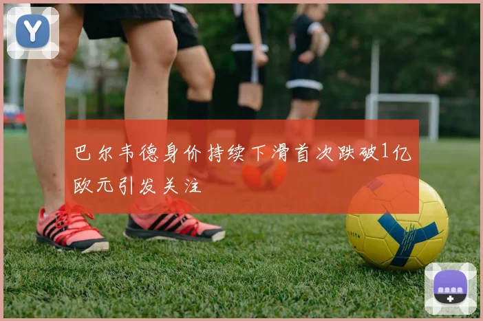 巴尔韦德身价持续下滑首次跌破1亿欧元引发关注