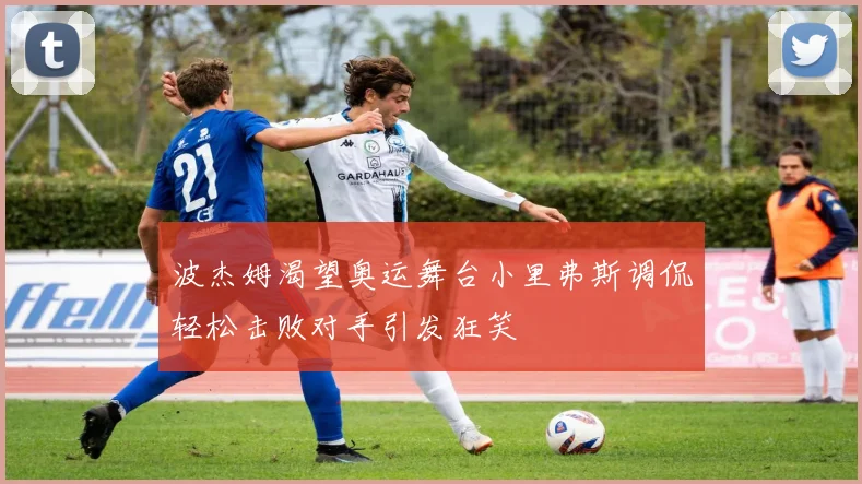 波杰姆渴望奥运舞台小里弗斯调侃轻松击败对手引发狂笑
