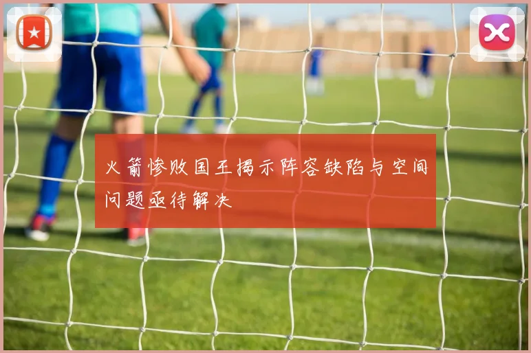 火箭惨败国王揭示阵容缺陷与空间问题亟待解决