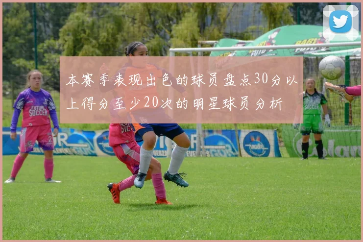 本赛季表现出色的球员盘点30分以上得分至少20次的明星球员分析