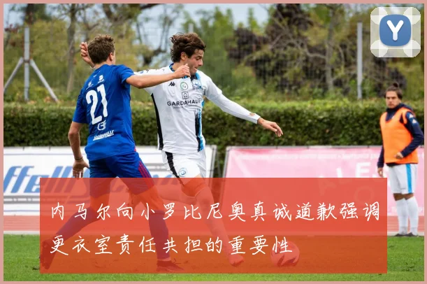 内马尔向小罗比尼奥真诚道歉强调更衣室责任共担的重要性