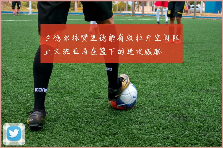兰德尔称赞里德能有效拉开空间阻止文班亚马在篮下的进攻威胁